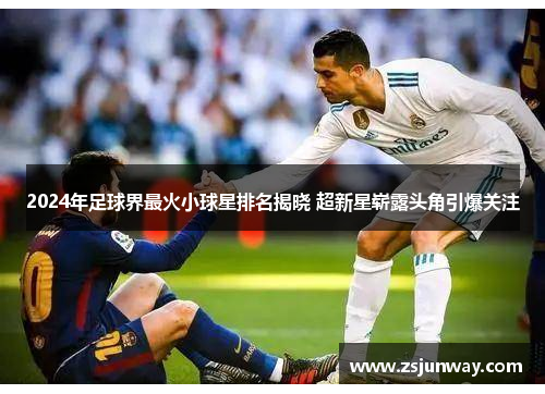 2024年足球界最火小球星排名揭晓 超新星崭露头角引爆关注