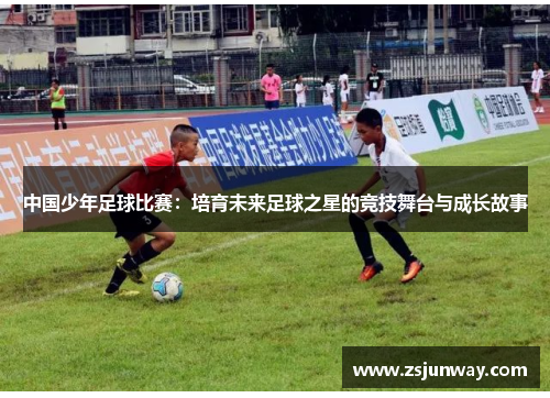 中国少年足球比赛：培育未来足球之星的竞技舞台与成长故事