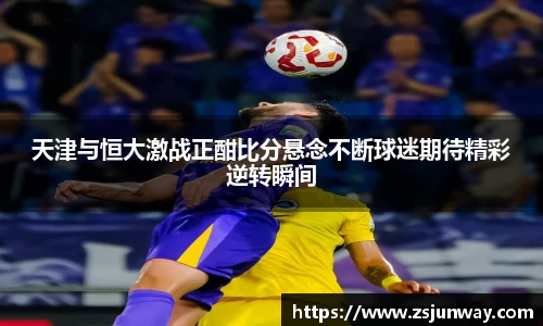 xc体育天津与恒大激战正酣比分悬念不断球迷期待精彩逆转瞬间